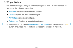 Page 281▶
English
▶
 
❑
Widget Gallery 
Use Yahoo!® Widget Gallery to add more widgets to your TV. View available TV 
widgets in the following categories:
 
●Featured: Displays recommended widgets.
 
●Latest: Displays the most recent widgets.
 
●All Widgets: Displays all widgets.
 
●Categories: Displays all widgets by category.
 
NTo install a widget, select Add Widget to My Profile and press the ENTER
E 
button. The widget will be installed and become available in the dock.  