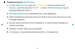 Page 284▶
English
▶
 
■
Troubleshooting for Web Browser
1.  To open Web Browser, press the 
u / 
d  / 
l / 
r buttons to select Web 
Browser, and then press the ENTER E button. The Web Browser may be 
displayed differently with PC.
2. The  Web Browser is not compatible with a Java application.
3.  When attempted to download a file, but the file could not be saved and a\
n error 
message appeared.
4.  Access may be blocked to some websites or to web browsers operated by 
certain businesses.
5.  Playback of Flash...