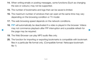 Page 286▶
English
▶
14. When writing emails or posting messages, some functions (Such as changi\
ng 
the size or colours.) may not be supported.
15.  The number of bookmarks and logs that can be saved is limited.
16.  The maximum number of windows that can open at the same time may vary 
depending on the browsing condition or TV model.
17.  The web browsing speed depends on the network conditions.
18.  PIP will automatically be deactivated if a video is played in the browser. Videos 
may not commence playback...