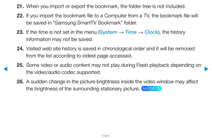 Page 287▶
English
▶
21. When you import or export the bookmark, the folder tree is not included.
22.  If you import the bookmark file to a Computer from a TV, the bookmark file will 
be saved in “Samsung SmartTV Bookmark” folder.
23.  If the time is not set in the menu (System 
→ Time 
→ Clock), the history 
information may not be saved.
24.  Visited web site history is saved in chronological order and It will be removed 
from the list according to oldest page accessed.
25.  Some video or audio content may not...