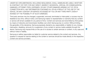 Page 289▶
English
▶
UNDER NO CIRCUMSTANCES, INCLUDING NEGLIGENCE, SHALL SAMSUNG BE LIABLE, WHETHER 
IN CONTRACT OR TORT, FOR ANY DIRECT, INDIRECT, INCIDENTAL, SPECIAL OR CONSEQUENTIAL 
DAMAGES, ATTORNEY FEES, EXPENSES, OR ANY OTHER DAMAGES ARISING OUT OF, OR IN 
CONNECTION WITH, ANY INFORMATION CONTAINED IN, OR AS A RESULT OF THE USE OF THE 
DEVICE, OR ANY CONTENT OR SERVICE ACCESSED BY YOU OR ANY THIRD PARTY, EVEN IF 
ADVISED OF THE POSSIBILITY OF SUCH DAMAGES.
Third party services may be changed, suspended,...