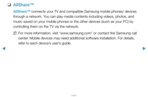 Page 290▶
English
▶
 
❑
AllShare™
AllShare™ connects your TV and compatible Samsung mobile phones/ devices 
through a network. You can play media contents including videos, photos, and 
music saved on your mobile phones or the other devices (such as your PC\
) by 
controlling them on the TV via the network.
 
NFor more information, visit “www.samsung.com” or contact the Samsung call 
center. Mobile devices may need additional software installation. For details, 
refer to each device’s user’s guide.  