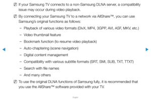 Page 291▶
English
▶
 
NIf your Samsung TV connects to a non-Samsung DLNA server, a compatibility 
issue may occur during video playback.
 
NBy connecting your Samsung TV to a network via AllShare™, you can use 
Samsung’s original functions as follows:
 
–Playback of various video formats (DivX, MP4, 3GPP, AVI, ASF, MKV, etc.)
 
–Video thumbnail feature
 
–Bookmark function (to resume video playback)
 
–Auto-chaptering (scene navigation)
 
–Digital content management
 
–Compatibility with various subtitle formats...