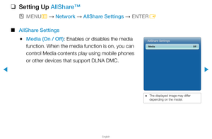 Page 292▶
English
▶
 
❑
Setting Up AllShare™
 
OMENU
m 
→  Network 
→ AllShare Settings 
→ ENTER
E
 
■
AllShare Settings
 
●Media (On / Off): Enables or disables the media 
function. When the media function is on, you can 
control Media contents play using mobile phones 
or other devices that support DLNA DMC.AllShare Settings
Media   Off
 
● The displayed image may differ 
depending on the model.  