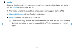 Page 293▶
English
▶
 
■
Media
Shows a list of mobile phones or connected devices which have been set u\
p to 
use the Media function with this TV.
 
NThe Media function is available in all devices which support DLNA DMC.
 
●Allowed / Denied: Allows/Blocks the devices.
 
●Delete: Deletes the devices from the list.
 
NThis function only deletes the name of the device from the list. If the deleted 
device is turned on or tries to connect to the TV, it may appear on the list 
again.  