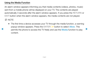 Page 294▶
English
▶
Using the Media Function
An alarm window appears informing you that media contents (videos, phot\
os, music) 
sent from a mobile phone will be displayed on your TV. The contents are played 
automatically 3 seconds after the alarm window appears. If you press the RETURN or 
EXIT button when the alarm window appears, the media contents are not played.
 
NNOTE
 
●The first time a device accesses your TV through the media function, a warning 
popup window appears. Press the ENTER
E button to...