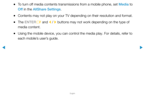 Page 295▶
English
▶
 
●To turn off media contents transmissions from a mobile phone, set Media to 
Off  in the AllShare Settings.
 
●Contents may not play on your TV depending on their resolution and format.
 
●The ENTER
E and 
l / 
r buttons may not work depending on the type of 
media content.
 
●Using the mobile device, you can control the media play. For details, refer to 
each mobile’s user’s guide.  