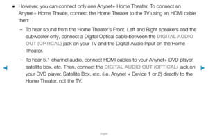 Page 298▶
English
▶
 
●However, you can connect only one Anynet+ Home Theater. To connect an 
Anynet+ Home Theate, connect the Home Theater to the TV using an HDMI ca\
ble 
then:
 
–To hear sound from the Home Theater’s Front, Left and Right speakers and the 
subwoofer only, connect a Digital Optical cable between the DIGITAL AUDIO 
OUT (OPTICAL) jack on your TV and the Digital Audio Input on the Home 
Theater.
 
–To hear 5.1 channel audio, connect HDMI cables to your Anynet+ DVD player, 
satellite box, etc....