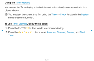 Page 4▶
English
▶
Using the Timer Viewing
You can set the TV to display a desired channel automatically on a day and at a time 
of your choice.
 
NYou must set the current time first using the Time  → Clock function in the System 
menu to use this function. 
To use Timer Viewing, follow these steps: 1.  Press the ENTER
E button to add a scheduled viewing.
2.  Press the 
l / 
r / 
u  / 
d  buttons to set Antenna, Channel, Repeat, and Start 
Time.  