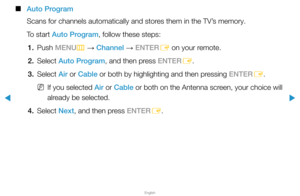 Page 31▶
English
▶
 
■
Auto Program
Scans for channels automatically and stores them in the TV’s memory.
To start Auto Program, follow these steps:
1. Push  MENU
m 
→  Channel 
→ ENTER
E on your remote.
2. Select  Auto Program, and then press ENTER
E.
3. Select  Air or Cable or both by highlighting and then pressing ENTER
E.
 
NIf you selected Air or Cable or both on the Antenna screen, your choice will 
already be selected.
4. Select  Next, and then press ENTER
E.  