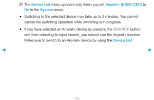 Page 303▶
English
▶
 
NThe Device List menu appears only when you set Anynet+ (HDMI-CEC) to 
On in the System menu.
 
●Switching to the selected device may take up to 2 minutes. You cannot 
cancel the switching operation while switching is in progress.
 
●If you have selected an Anynet+ device by pressing the SOURCE button 
and then selecting its input source, you cannot use the Anynet+ function. 
Make sure to switch to an Anynet+ device by using the Device List.  