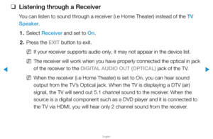 Page 304▶
English
▶
 
❑
Listening through a Receiver
You can listen to sound through a receiver (i.e Home Theater) instead of the TV 
Speaker.
1. Select  Receiver and set to On.
2.  Press the EXIT button to exit.
 
NIf your receiver supports audio only, it may not appear in the device list.
 
NThe receiver will work when you have properly connected the optical in jack 
of the receiver to the DIGITAL AUDIO OUT (OPTICAL) jack of the TV.
 
NWhen the receiver (i.e Home Theater) is set to On, you can hear sound...