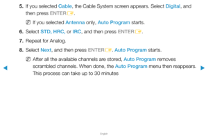 Page 32▶
English
▶
5. If you selected Cable, the Cable System screen appears. Select Digital, and 
then press ENTER
E. 
 
NIf you selected Antenna only, Auto Program starts.
6. Select  STD, HRC, or IRC, and then press ENTER
E.
7.  Repeat for Analog.
8. Select  Next, and then press ENTER
E. Auto Program starts.
 
NAfter all the available channels are stored, Auto Program removes 
scrambled channels. When done, the Auto Program menu then reappears. 
This process can take up to 30 minutes  