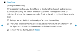 Page 34▶
English
▶
 
■
Fine Tune
(analog channels only)
If the reception is clear, you do not have to fine tune the channel, as this is done 
automatically during the search and store operation. If the signal is weak or 
distorted, fine tune the channel manually. Scroll to the left or right until the image is 
clear.
 
NSettings are applied to the channel you’re currently watching.
 
NFine tuned channels that have been saved are marked with an asterisk “*” on 
the right-hand side of the channel number in the...