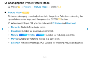 Page 35Picture Menu
▶
English
▶
 
❑
Changing the Preset Picture Mode
 
OMENU
m 
→  Picture 
→ Picture Mode 
→ ENTER
E
 
■
Picture Mode  t
Picture modes apply preset adjustments to the picture. Select a mode using the 
up and down arrow keys, and then press the ENTER E button.
 
NWhen connecting a PC, you can only select Entertain and Standard.
 
●Dynamic: Suitable for a bright room.
 
●Standard: Suitable for a normal environment.
 
●Natural  for LED TV  / Relax  for PDP TV : Suitable for reducing eye strain....