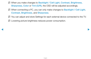 Page 37▶
English
▶
 
NWhen you make changes to Backlight / Cell Light, Contrast, Brightness, 
Sharpness, Color or Tint (G/R), the OSD will be adjusted accordingly.
 
NWhen connecting a PC, you can only make changes to Backlight / Cell Light, 
Contrast, Brightness, and Sharpness.
 
NYou can adjust and store Settings for each external device connected to the TV.
 
NLowering picture brightness reduces power consumption.  