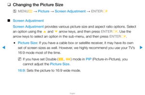 Page 38▶
English
▶
 
❑
Changing the Picture Size
 
OMENU
m 
→  Picture 
→ Screen Adjustment 
→ ENTER
E
 
■
Screen Adjustment
Screen Adjustment provides various picture size and aspect ratio options. Select 
an option using the  u and 
d arrow keys, and then press ENTER
E. Use the 
arrow keys to select an option in the sub-menu, and then press ENTER E.
 
●Picture Size: If you have a cable box or satellite receiver, it may have its own 
set of screen sizes as well. However, we highly recommend you use your TV’s...