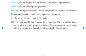 Page 39▶
English
▶
Zoom1: Use for moderate magnification. Cuts off the top and sides.
Zoom2: Use for a stronger magnification.
Wide Fit: Enlarges the aspect ratio of the picture so it fits the entire screen. 
 
NAvailable with HD 1080i / 720p signals in 16:9 mode.
4:3: Sets the picture to basic (4:3) mode.
 
NDo not set your TV to 4:3 format for a long time. The borders displayed 
on the left and right, or top and bottom of the screen may cause image 
retention (screen burn) which is not covered by the warranty.  