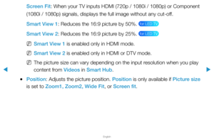 Page 40▶
English
▶
Screen Fit: When your TV inputs HDMI (720p / 1080i / 1080p) or Component 
(1080i / 1080p) signals, displays the full image without any cut-off. 
Smart View 1: Reduces the 16:9 picture by 50%. 
 for LED TV 
Smart View 2: Reduces the 16:9 picture by 25%.  for LED TV 
 
NSmart View 1 is enabled only in HDMI mode. 
 
NSmart View 2 is enabled only in HDMI or DTV mode.
 
NThe picture size can vary depending on the input resolution when you play 
content from Videos in Smart Hub.
 
●Position:...