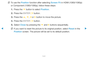 Page 42▶
English
▶
 
NTo use the Position function after selecting Screen Fit in HDMI (1080i/1080p) 
or Component (1080i/1080p), follow these steps:
1.  Press the 
d button to select Position.
2.  Press the ENTER
E button.
3.  Press the 
u, 
d , 
l  or 
r button to move the picture.
4.  Press the ENTER
E button.
5. Select  Close by pressing the 
d and 
r buttons sequentially.
 
NIf you want to reset the picture to its original position, select Reset in the 
Position screen. The picture will be set to its...