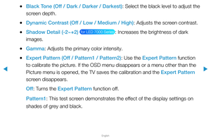 Page 45▶
English
▶
 
●Black Tone (Off / Dark / Darker / Darkest): Select the black level to adjust the 
screen depth.
 
●Dynamic Contrast (Off / Low / Medium / High): Adjusts the screen contrast.
 
●Shadow Detail (-2~+2)  for LED 7000 Series : Increases the brightness of dark 
images.
 
●Gamma: Adjusts the primary color intensity.
 
●Expert Pattern (Off / Pattern1 / Pattern2): Use the Expert Pattern function 
to calibrate the picture. If the OSD menu disappears or a menu other than the 
Picture menu is opened,...