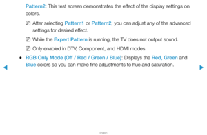 Page 46▶
English
▶
Pattern2: This test screen demonstrates the effect of the display settings on 
colors.
 
NAfter selecting Pattern1 or Pattern2, you can adjust any of the advanced 
settings for desired effect.
 
NWhile the Expert Pattern is running, the TV does not output sound.
 
NOnly enabled in DTV, Component, and HDMI modes.
 
●RGB Only Mode (Off / Red / Green / Blue): Displays the Red, Green and 
Blue colors so you can make fine adjustments to hue and saturation.  