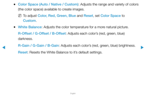 Page 47▶
English
▶
 
●Color Space (Auto / Native / Custom): Adjusts the range and variety of colors 
(the color space) available to create images. 
 
NTo adjust Color, Red, Green, Blue and Reset, set Color Space to 
Custom.
 
●White Balance: Adjusts the color temperature for a more natural picture.
R-Offset / G-Offset / B-Offset: Adjusts each color’s (red, green, blue) 
darkness.
R-Gain / G-Gain / B-Gain: Adjusts each color’s (red, green, blue) brightness.
Reset: Resets the White Balance to it’s default...