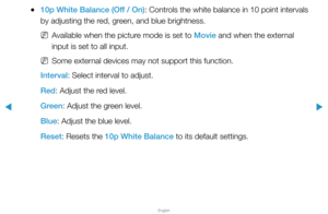 Page 48▶
English
▶
 
●10p White Balance (Off / On): Controls the white balance in 10 point intervals 
by adjusting the red, green, and blue brightness.
 
NAvailable when the picture mode is set to Movie and when the external 
input is set to all input.
 
NSome external devices may not support this function.
Interval: Select interval to adjust.
Red: Adjust the red level.
Green: Adjust the green level.
Blue: Adjust the blue level.
Reset: Resets the 10p White Balance to its default settings.  