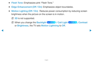 Page 49▶
English
▶
 
●Flesh Tone: Emphasizes pink “Flesh Tone.”
 
●Edge Enhancement (Off / On): Emphasizes object boundaries.
 
●Motion Lighting (Off / On):  
Reduces power consumption by reducing screen 
brightness when the picture on the screen is in motion.
 
N3D is not supported.
 
NWhen you change the Backlight  for LED TV  / Cell Light  for PDP TV , Contrast 
or Brightness, the TV sets Motion Lightning to Off .  