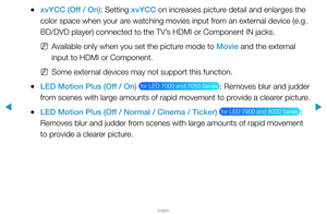 Page 50▶
English
▶
 
●xvYCC (Off / On): Setting xvYCC on increases picture detail and enlarges the 
color space when your are watching movies input from an external device (e.g. 
BD/DVD player) connected to the TV’s HDMI or Component IN jacks.
 
NAvailable only when you set the picture mode to Movie and the external 
input to HDMI or Component.
 
NSome external devices may not support this function.
 
●LED Motion Plus (Off / On)  for LED 7000 and 7050 Series : Removes blur and judder 
from scenes with large...