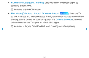 Page 53▶
English
▶
 
●HDMI Black Level (Low / Normal): Lets you adjust the screen depth by 
selecting a black level.
 
NAvailable only in HDMI mode.
 
●Film Mode (Off / Auto1 / Auto2 / Cinema Smooth  for PDP TV ): Sets the TV 
so that it senses and then processes film signals from all sources automatically 
and adjusts the picture for optimum quality. The Cinema Smooth function is 
only active when the TV inputs an HDMI 24Hz signal.
 
NAvailable in TV, AV, COMPONENT (480i / 1080i) and HDMI (1080i).   