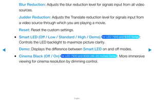 Page 55▶
English
▶
Blur Reduction: Adjusts the blur reduction level for signals input from all video 
sources.
Judder Reduction: Adjusts the Translate reduction level for signals input from 
a video source through which you are playing a movie.
Reset: Reset the custom settings.
 
●Smart LED (Off / Low / Standard / High / Demo)  for LED 7900 and 8000 Series : 
Controls the LED backlight to maximize picture clarity.
Demo: Displays the difference between Smart LED on and off modes.
 
●Cinema Black (Off / On)  for...