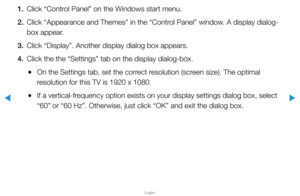 Page 60▶
English
▶
1. Click “Control Panel” on the Windows start menu.
2.  Click “Appearance and Themes” in the “Control Panel” window. A display dialog-
box appear.
3.  Click “Display”. Another display dialog box appears.
4.  Click the the “Settings” tab on the display dialog-box.
 
●On the Settings tab, set the correct resolution (screen size). The optimal 
resolution for this TV is 1920 x 1080.
 
●If a vertical-frequency option exists on your display settings dialog box, select 
“60” or “60 Hz”. Otherwise,...