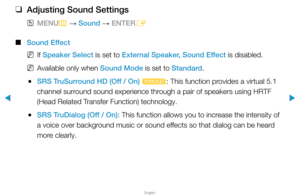 Page 62▶
English
▶
 
❑
Adjusting Sound Settings
 
OMENU
m 
→  Sound 
→ ENTER
E
 
■
Sound Effect
 
NIf Speaker Select is set to External Speaker, Sound Effect is disabled.
 
NAvailable only when Sound Mode is set to Standard.
 
●SRS TruSurround HD (Off / On) 
t: This function provides a virtual 5.1 
channel surround sound experience through a pair of speakers using HRTF 
(Head Related Transfer Function) technology.
 
●SRS TruDialog (Off / On): This function allows you to increase the intensity of 
a voice over...