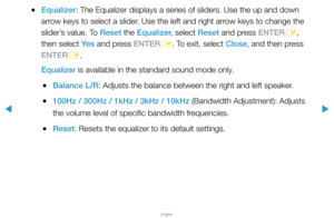 Page 63▶
English
▶
 
●Equalizer: The Equalizer displays a series of sliders. Use the up and down 
arrow keys to select a slider. Use the left and right arrow keys to change the 
slider’s value. To Reset the Equalizer, select Reset and press ENTER
E, 
then select Ye s  and press ENTER
E. To exit, select Close, and then press 
ENTER E.
Equalizer is available in the standard sound mode only.
 
●Balance L/R: Adjusts the balance between the right and left speaker.
 
●100Hz / 300Hz / 1kHz / 3kHz / 10kHz (Bandwidth...