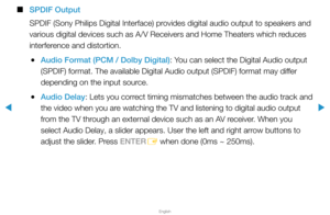 Page 67▶
English
▶
 
■
SPDIF Output
SPDIF (Sony Philips Digital Interface) provides digital audio output to speakers and 
various digital devices such as A/V Receivers and Home Theaters which reduces 
interference and distortion.
 
●Audio Format (PCM / Dolby Digital): You can select the Digital Audio output 
(SPDIF) format. The available Digital Audio output (SPDIF) format ma\
y differ 
depending on the input source.
 
●Audio Delay: Lets you correct timing mismatches between the audio track and 
the video when...