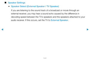 Page 68▶
English
▶
 
■
Speaker Settings
 
●Speaker Select (External Speaker / TV Speaker)
If you are listening to the sound track of a broadcast or movie through an 
external receiver, you may hear a sound echo caused by the difference in 
decoding speed between the TV’s speakers and the speakers attached to your 
audio receiver. If this occurs, set the TV to External Speaker.  