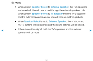 Page 69▶
English
▶
 
NNOTE
 
●When you set Speaker Select to External Speaker, the TV’s speakers 
are turned off. You will hear sound through the external speakers only. 
When you set Speaker Select to TV Speaker both the TV’s speakers 
and the external speakers are on. You will hear sound through both.
 
●When Speaker Select is set to External Speaker, the 
y and 
MUTE buttons will not operate and the sound settings will be limited.
 
●If there is no video signal, both the TV’s speakers and the external...