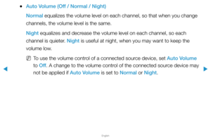 Page 70▶
English
▶
 
●Auto Volume (Off / Normal / Night)
Normal equalizes the volume level on each channel, so that when you change 
channels, the volume level is the same.
Night equalizes and decrease the volume level on each channel, so each 
channel is quieter. Night is useful at night, when you may want to keep the 
volume low.
 
NTo use the volume control of a connected source device, set Auto Volume 
to Off . A change to the volume control of the connected source device may 
not be applied if Auto Volume...