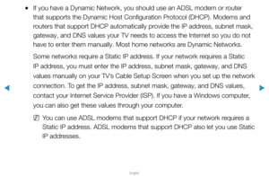 Page 75▶
English
▶
 
●If you have a Dynamic Network, you should use an ADSL modem or router 
that supports the Dynamic Host Configuration Protocol (DHCP). Modems and 
routers that support DHCP automatically provide the IP address, subnet mask, 
gateway, and DNS values your TV needs to access the Internet so you do not 
have to enter them manually. Most home networks are Dynamic Networks.
Some networks require a Static IP address. If your network requires a Static 
IP address, you must enter the IP address,...