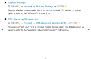 Page 77▶
English
▶
 
■
AllShare Settings
 
OMENU
m 
→  Network 
→ AllShare Settings 
→ ENTER
E
Selects whether to use media functions on the network. For details on se\
t up 
options, refer to the “AllShare™” instructions.
 
■
SWL (Samsung Wireless Link)
 
OMENU
m 
→  Network 
→ SWL (Samsung Wireless Link) 
→ ENTER
E
You can connect your TV to a wireless mobile device easily. For details on set up 
options, refer to the “Wireless Network Connection” instructions.  