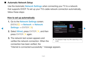 Page 78▶
English
▶
 
■
Automatic Network Setup
Use the Automatic Network Settings when connecting your TV to a network 
that supports DHCP. To set up your TV’s cable network connection automatically, 
follow these steps:
How to set up automatically 1.  Go to the Network Settings screen.  
(MENU
m 
→  Network 
→ Network 
Settings  → ENTER
E)
2. Select  Wired, press ENTER
E, and then 
press ENTER E again.
3.  The network test screen appears and 
verifies the network connection. When the 
connection has been...