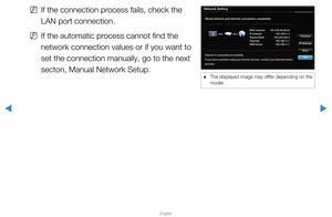 Page 79▶
English
▶
 
NIf the connection process fails, check the 
LAN port connection. 
 
NIf the automatic process cannot find the 
network connection values or if you want to 
set the connection manually, go to the next 
secton, Manual Network Setup.
Network Setting
Wired network and Internet connection completed.
Internet is connected successfully.
If you have a problem using any Internet services, contact your Internet service 
provider. MAC Address
00:12:fb:2b:56:4d
IP Address 192.168.11.4
Subnet Mask...