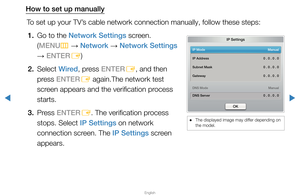 Page 81▶
English
▶
How to set up manuallyTo set up your TV’s cable network connection manually, follow these steps:1.  Go to the Network Settings screen.  (MENU m 
→  Network 
→ Network Settings 
→  ENTER
E)
2. Select  Wired, press ENTER
E, and then 
press ENTER E again.The network test 
screen appears and the verification process 
starts.
3. Press  ENTER
E. The verification process 
stops. Select IP Settings on network 
connection screen. The IP Settings screen 
appears.
IP Settings
IP Mode   Manual
DNS Mode...