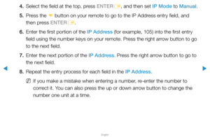 Page 82▶
English
▶
4. Select the field at the top, press ENTER
E, and then set IP Mode to Manual.
5.  Press the 
d button on your remote to go to the IP Address entry field, and 
then press ENTER E.
6.  Enter the first portion of the IP Address (for example, 105) into the first entry 
field using the number keys on your remote. Press the right arrow button to go 
to the next field.
7.  Enter the next portion of the IP Address. Press the right arrow button to go to 
the next field.
8.  Repeat the entry process...