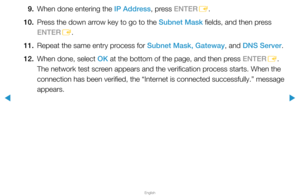 Page 83▶
English
▶
9. When done entering the IP Address, press ENTER
E.
10.  Press the down arrow key to go to the Subnet Mask fields, and then press 
ENTER
E.
11.  Repeat the same entry process for Subnet Mask, Gateway, and DNS Server.
12.  When done, select OK at the bottom of the page, and then press ENTER
E. 
The network test screen appears and the verification process starts. When the 
connection has been verified, the “Internet is connected successfully.” message 
appears.  