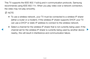 Page 85▶
English
▶
This TV supports the IEEE 802.11a/b/g and n communication protocols. Samsung 
recommends using IEEE 802.11n. When you play video over a network connect\
ion, 
the video may not play smoothly.
 
NNOTE
 
●To use a wireless network, your TV must be connected to a wireless IP sharer 
(either a router or a modem). If the wireless IP sharer supports DHCP, your TV 
can use a DHCP or static IP address to connect to the wireless network.
 
●Select a channel for the wireless IP sharer that is not...