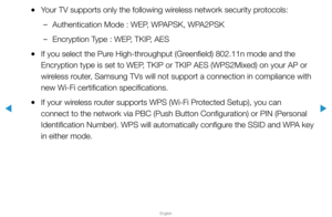 Page 86▶
English
▶
 
●Your TV supports only the following wireless network security protocols:
 
–Authentication Mode : WEP, WPAPSK, WPA2PSK
 
–Encryption Type : WEP, TKIP, AES
 
●If you select the Pure High-throughput (Greenfield) 802.11n mode and the 
Encryption type is set to WEP, TKIP or TKIP AES (WPS2Mixed) on your AP or 
wireless router, Samsung TVs will not support a connection in compliance with 
new Wi-Fi certification specifications.
 
●If your wireless router supports WPS (Wi-Fi Protected Setup), you...