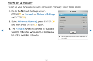Page 93▶
English
▶
How to set up manuallyTo set up your TV’s cable network connection manually, follow these steps:1.  Go to the Network Settings screen.  (MENU m 
→  Network 
→ Network Settings 
→  ENTER
E)
2. Select  Wireless (General), press ENTER
E, 
and then press ENTER E again.
3. The  Network function searches for available 
wireless networks. When done, it displays a 
list of the available networks.
IP Settings
IP Mode   Manual
DNS Mode   Manual
DNS Server   0 . 0 . 0 . 0
IP Address 
 0 . 0 . 0 . 0...