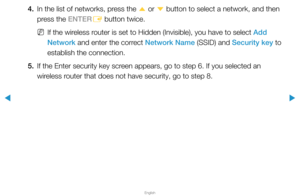Page 94▶
English
▶
4. In the list of networks, press the 
u or 
d button to select a network, and then 
press the ENTER E button twice.
 
NIf the wireless router is set to Hidden (Invisible), you have to select Add 
Network and enter the correct Network Name (SSID) and Security key to 
establish the connection.
5.  If the Enter security key screen appears, go to step 6. If you selected an 
wireless router that does not have security, go to step 8.  